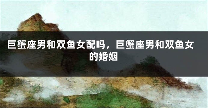 巨蟹座男和双鱼女配吗，巨蟹座男和双鱼女的婚姻