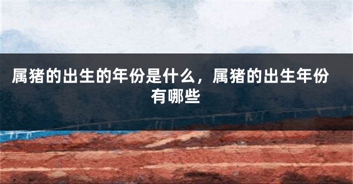 属猪的出生的年份是什么，属猪的出生年份有哪些