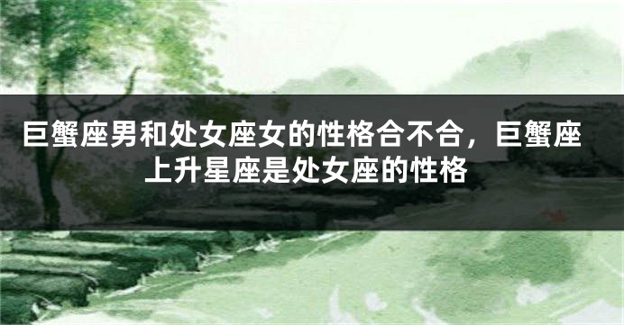 巨蟹座男和处女座女的性格合不合,巨蟹座上升星座是处女座的性格