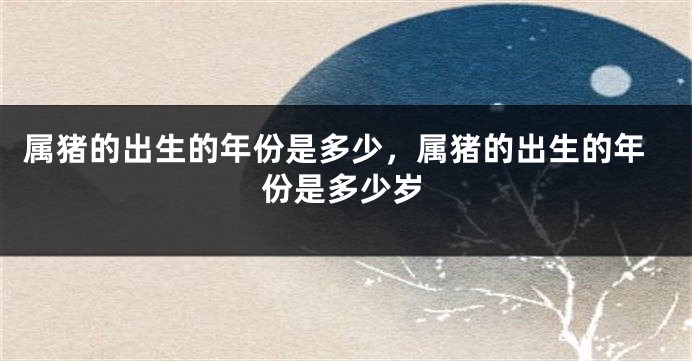 属猪的出生的年份是多少，属猪的出生的年份是多少岁