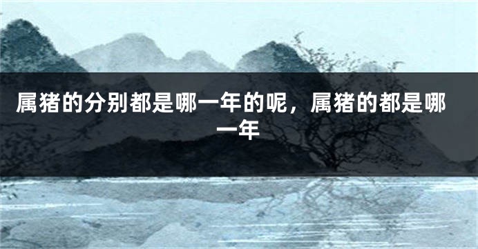 属猪的分别都是哪一年的呢，属猪的都是哪一年