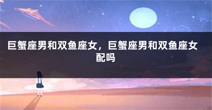 巨蟹座男和双鱼座女,巨蟹座男和双鱼座女配吗