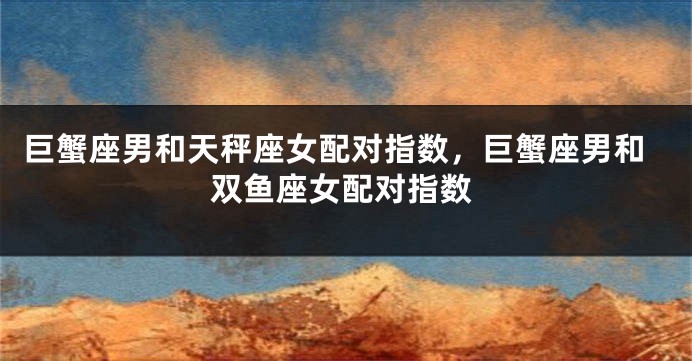 巨蟹座男和天秤座女配对指数,巨蟹座男和双鱼座女配对指数