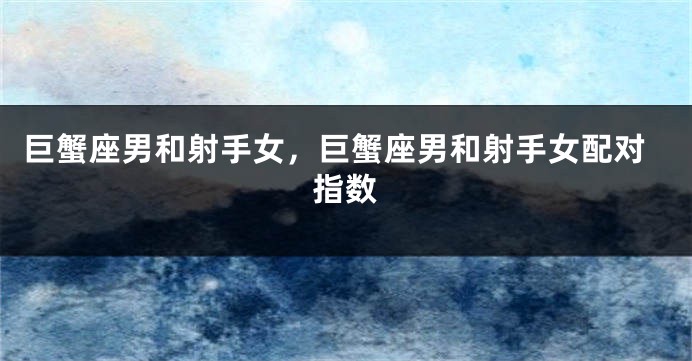 巨蟹座男和射手女,巨蟹座男和射手女配对指数