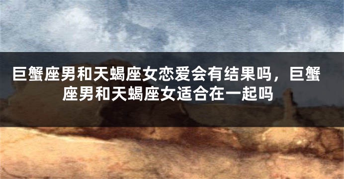 巨蟹座男和天蝎座女恋爱会有结果吗，巨蟹座男和天蝎座女适合在一起吗