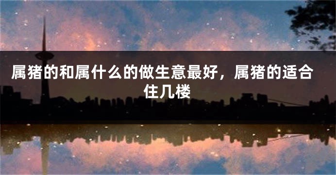 属猪的和属什么的做生意最好，属猪的适合住几楼