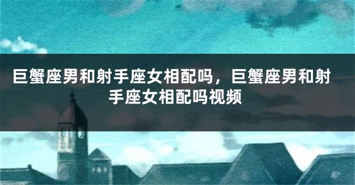 巨蟹座男和射手座女相配吗，巨蟹座男和射手座女相配吗视频