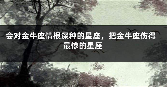 会对金牛座情根深种的星座，把金牛座伤得最惨的星座