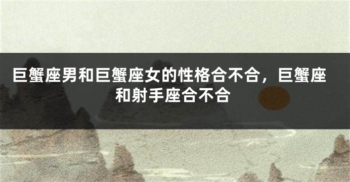 巨蟹座男和巨蟹座女的性格合不合，巨蟹座和射手座合不合