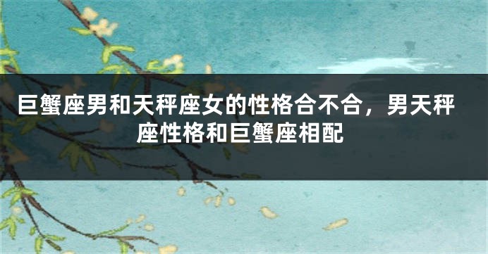 巨蟹座男和天秤座女的性格合不合，男天秤座性格和巨蟹座相配