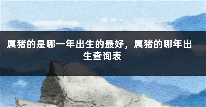 属猪的是哪一年出生的最好，属猪的哪年出生查询表