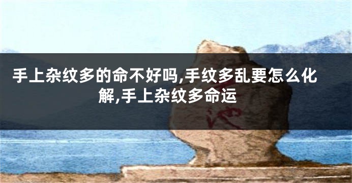 手上杂纹多的命不好吗,手纹多乱要怎么化解,手上杂纹多命运