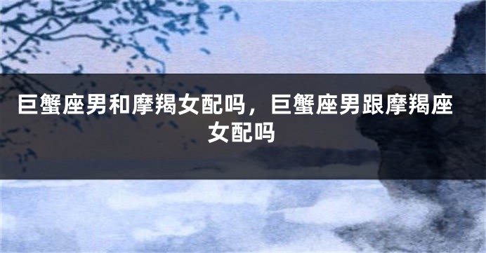 巨蟹座男和摩羯女配吗，巨蟹座男跟摩羯座女配吗