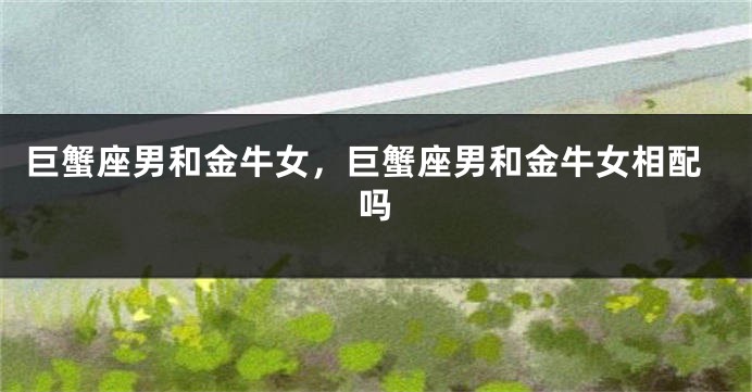 巨蟹座男和金牛女，巨蟹座男和金牛女相配吗