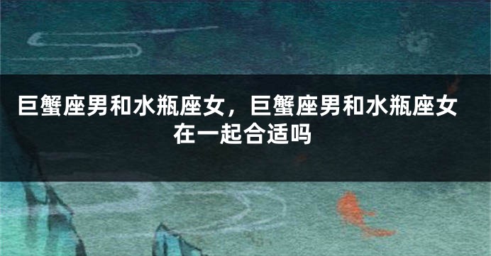 巨蟹座男和水瓶座女，巨蟹座男和水瓶座女在一起合适吗