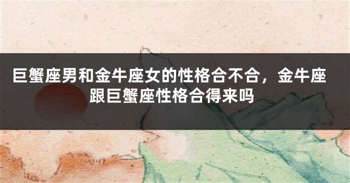 巨蟹座男和金牛座女的性格合不合，金牛座跟巨蟹座性格合得来吗