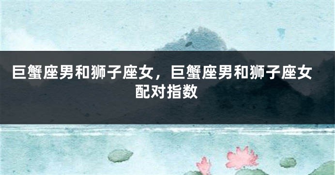 巨蟹座男和狮子座女，巨蟹座男和狮子座女配对指数