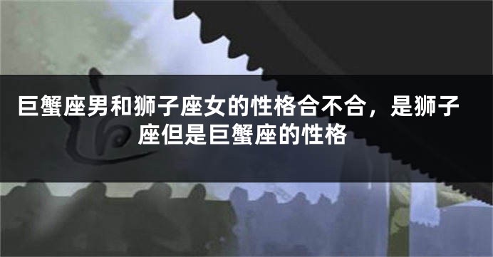 巨蟹座男和狮子座女的性格合不合，是狮子座但是巨蟹座的性格