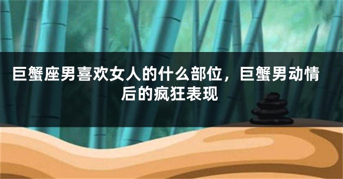 巨蟹座男喜欢女人的什么部位，巨蟹男动情后的疯狂表现