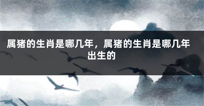 属猪的生肖是哪几年，属猪的生肖是哪几年出生的