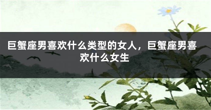 巨蟹座男喜欢什么类型的女人，巨蟹座男喜欢什么女生