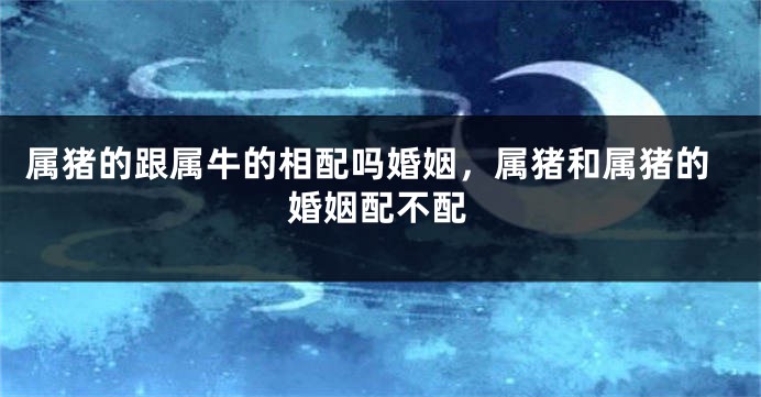 属猪的跟属牛的相配吗婚姻，属猪和属猪的婚姻配不配