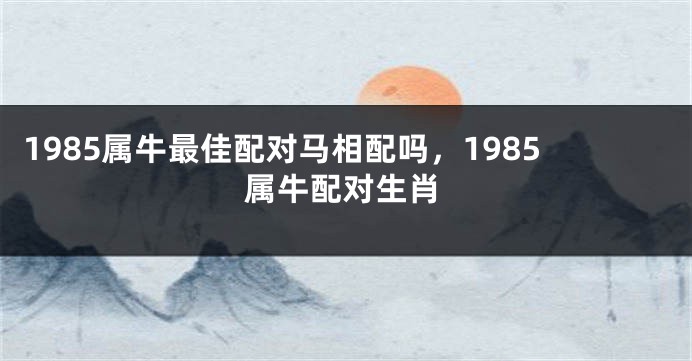 1985属牛最佳配对马相配吗，1985属牛配对生肖