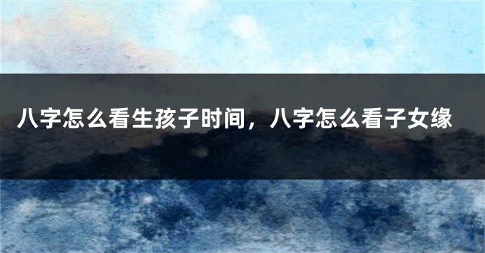 八字怎么看生孩子时间，八字怎么看子女缘