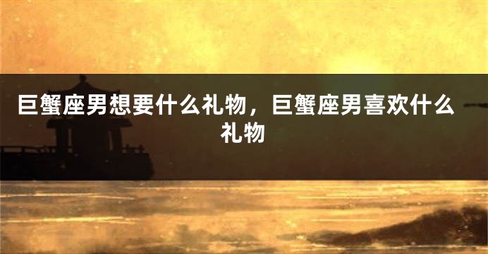 巨蟹座男想要什么礼物，巨蟹座男喜欢什么礼物