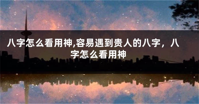 八字怎么看用神,容易遇到贵人的八字，八字怎么看用神