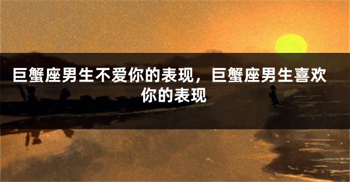 巨蟹座男生不爱你的表现，巨蟹座男生喜欢你的表现