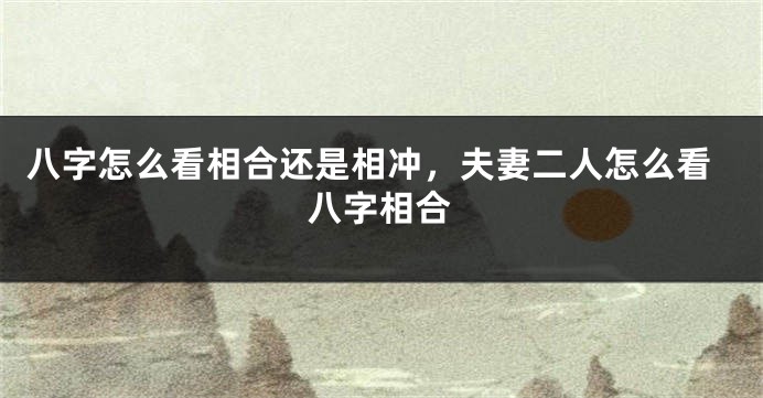 八字怎么看相合还是相冲，夫妻二人怎么看八字相合