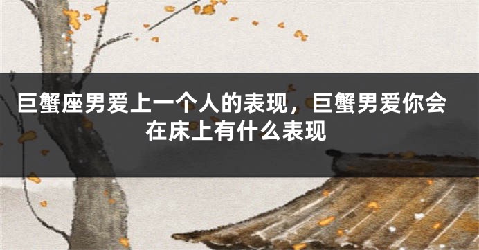 巨蟹座男爱上一个人的表现，巨蟹男爱你会在床上有什么表现