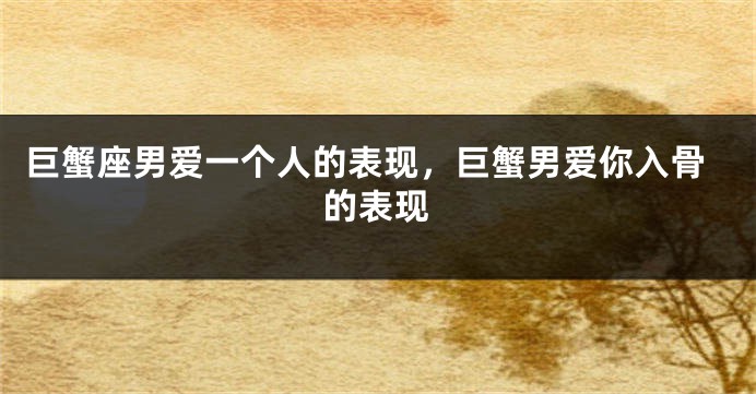 巨蟹座男爱一个人的表现，巨蟹男爱你入骨的表现