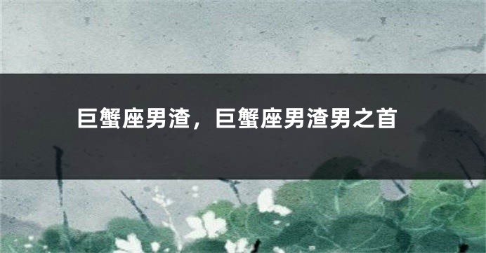 巨蟹座男渣，巨蟹座男渣男之首