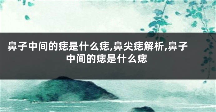 鼻子中间的痣是什么痣,鼻尖痣解析,鼻子中间的痣是什么痣