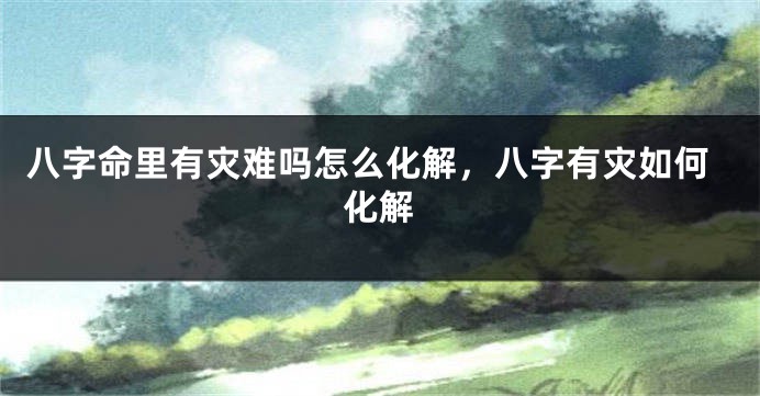 八字命里有灾难吗怎么化解，八字有灾如何化解