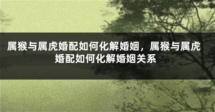 属猴与属虎婚配如何化解婚姻，属猴与属虎婚配如何化解婚姻关系