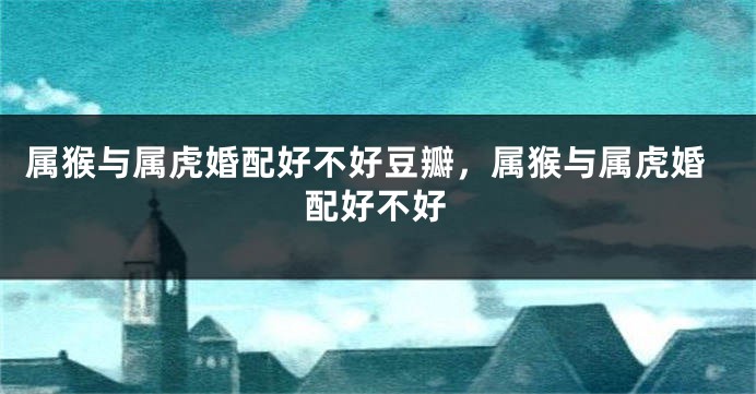 属猴与属虎婚配好不好豆瓣，属猴与属虎婚配好不好
