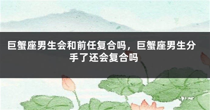 巨蟹座男生会和前任复合吗，巨蟹座男生分手了还会复合吗