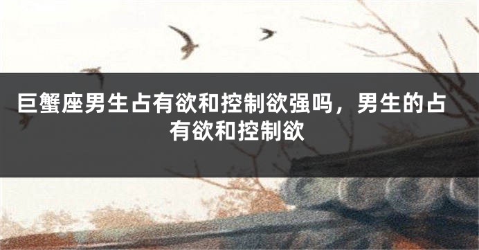 巨蟹座男生占有欲和控制欲强吗，男生的占有欲和控制欲