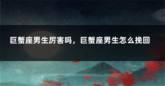 巨蟹座男生厉害吗，巨蟹座男生怎么挽回