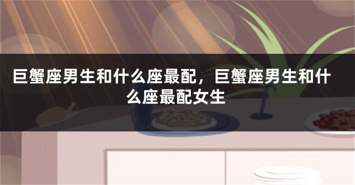 巨蟹座男生和什么座最配，巨蟹座男生和什么座最配女生