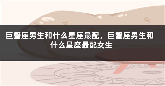 巨蟹座男生和什么星座最配，巨蟹座男生和什么星座最配女生