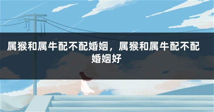 属猴和属牛配不配婚姻，属猴和属牛配不配婚姻好