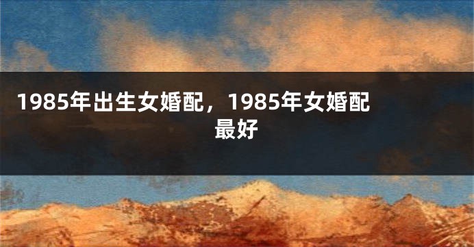 1985年出生女婚配，1985年女婚配最好
