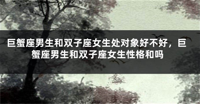 巨蟹座男生和双子座女生处对象好不好，巨蟹座男生和双子座女生性格和吗