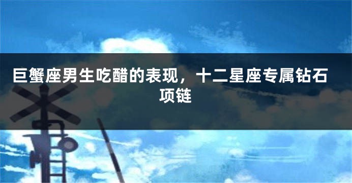 巨蟹座男生吃醋的表现，十二星座专属钻石项链