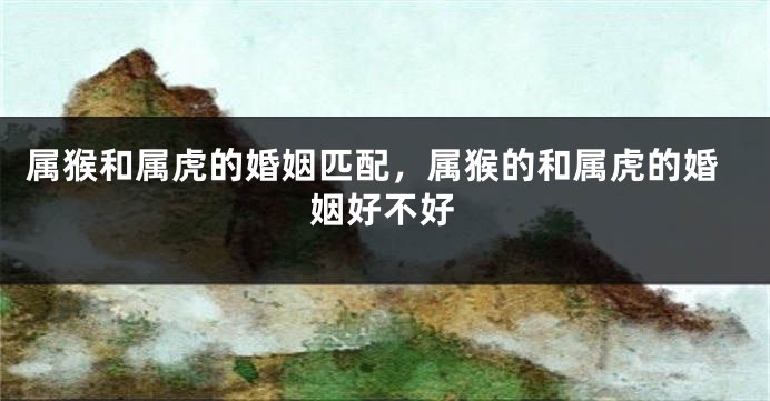 属猴和属虎的婚姻匹配，属猴的和属虎的婚姻好不好