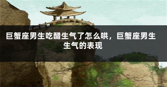 巨蟹座男生吃醋生气了怎么哄，巨蟹座男生生气的表现